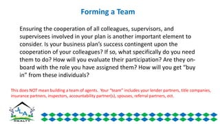 Ensuring the cooperation of all colleagues, supervisors, and
supervisees involved in your plan is another important element to
consider. Is your business plan’s success contingent upon the
cooperation of your colleagues? If so, what specifically do you need
them to do? How will you evaluate their participation? Are they on-
board with the role you have assigned them? How will you get “buy
in” from these individuals?
Forming a Team
This does NOT mean building a team of agents. Your “team” includes your lender partners, title companies,
insurance partners, inspectors, accountability partner(s), spouses, referral partners, ect.
 