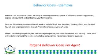 Behavior Goals - Examples
Make 10 calls to potential clients each day to include past clients, sphere of influence, networking partners,
expired listings, FSBO, and cold calling your farming area.
Send out 5 handwritten note cards each week to include Thank You, Birthdays, Thinking of You, and Get Well.
You will also target past clients through “Home Purchase Anniversary” cards.
Make 1 Facebook post per day, like 3 Facebook posts per day, and share 1 Facebook post per day. These posts
will be tailored around the Facebook marketing campaign you have created to drive business.
Target 4 Behavior Goals Per Agent
 