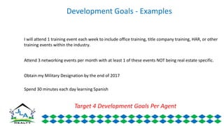 Development Goals - Examples
I will attend 1 training event each week to include office training, title company training, HAR, or other
training events within the industry.
Attend 3 networking events per month with at least 1 of these events NOT being real estate specific.
Obtain my Military Designation by the end of 2017
Spend 30 minutes each day learning Spanish
Target 4 Development Goals Per Agent
 