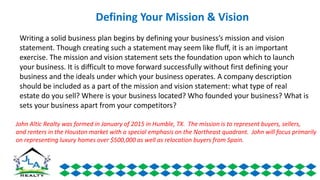 Writing a solid business plan begins by defining your business’s mission and vision
statement. Though creating such a statement may seem like fluff, it is an important
exercise. The mission and vision statement sets the foundation upon which to launch
your business. It is difficult to move forward successfully without first defining your
business and the ideals under which your business operates. A company description
should be included as a part of the mission and vision statement: what type of real
estate do you sell? Where is your business located? Who founded your business? What is
sets your business apart from your competitors?
Defining Your Mission & Vision
John Altic Realty was formed in January of 2015 in Humble, TX. The mission is to represent buyers, sellers,
and renters in the Houston market with a special emphasis on the Northeast quadrant. John will focus primarily
on representing luxury homes over $500,000 as well as relocation buyers from Spain.
 
