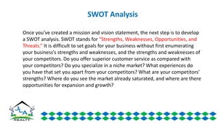 Once you’ve created a mission and vision statement, the next step is to develop
a SWOT analysis. SWOT stands for “Strengths, Weaknesses, Opportunities, and
Threats.” It is difficult to set goals for your business without first enumerating
your business’s strengths and weaknesses, and the strengths and weaknesses of
your competitors. Do you offer superior customer service as compared with
your competitors? Do you specialize in a niche market? What experiences do
you have that set you apart from your competitors? What are your competitors’
strengths? Where do you see the market already saturated, and where are there
opportunities for expansion and growth?
SWOT Analysis
 