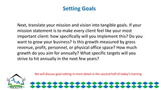 Next, translate your mission and vision into tangible goals. If your
mission statement is to make every client feel like your most
important client: how specifically will you implement this? Do you
want to grow your business? Is this growth measured by gross
revenue, profit, personnel, or physical office space? How much
growth do you aim for annually? What specific targets will you
strive to hit annually in the next few years?
Setting Goals
We will discuss goal setting in more detail in the second half of today’s training
 