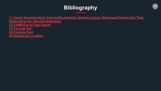 31
Bibliography
[1] Career Volunteering In Commodity-intensive Serious Leisure: Motorsport Events And Their
Dependence On Volunteers/Amateur
[2] CAMS End of Year Report
[3] Formula Vee
[4] Formula Ford
[5] Warehouse Location
 