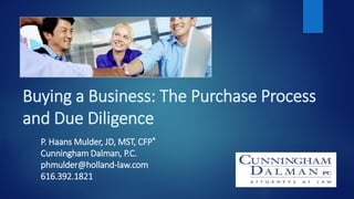 Buying a Business: The Purchase Process
and Due Diligence
P. Haans Mulder, JD, MST, CFP®
Cunningham Dalman, P.C.
phmulder@holland-law.com
616.392.1821
 