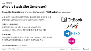 Byungjin Park · posquit0.com · posquit0Copyright © 2017 All Rights Reserved.
JAM STACK
What is Static Site Generator?
Static Site Generator is a program, that generates HTML website as an output.
자세한 내용은 staticgen.com에서 확인할 수 있습니다.
템플릿 엔진 기반으로 미리 웹 사이트의 레이아웃 구성
Markdown, JSON, YAML, 혹은 API를 통해 웹 컨텐츠 구성
컨텐츠와 스타일의 분리
StaticGen
Netlify에서 운영하는 오픈소스 Static Site Generator 랭킹 페이지
라이선스/언어에 대한 정보도 제공하여 빠르게 비교 가능
보통 블로그 / API 문서 / 개인 및 회사 홈페이지 제작 목적으로 사용
운영이 쉽고 SEO(Search Engine Optimization)에 유리
 