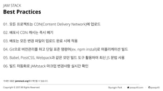 Byungjin Park · posquit0.com · posquit0Copyright © 2017 All Rights Reserved.
01. 모든 프로젝트는 CDN(Content Delivery Network)에 업로드
02. 배포시 CDN 캐시는 즉시 폐기
03. 배포는 모든 변경 파일이 업로드 완료 시에 적용
04. Git으로 버전관리를 하고 단일 표준 명령어(ex. npm install)로 어플리케이션 빌드
05. Babel, PostCSS, Webpack과 같은 모던 빌드 도구 활용하여 최신 JS 문법 사용
06. 빌드 자동화로 JAMstack 마크업 변경사항 실시간 확인
JAM STACK
Best Practices
자세한 내용은 jamstack.org에서 확인할 수 있습니다.
 