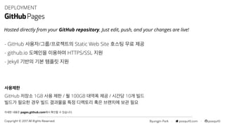 Byungjin Park · posquit0.com · posquit0Copyright © 2017 All Rights Reserved.
- GitHub 사용자/그룹/프로젝트의 Static Web Site 호스팅 무료 제공
- github.io 도메인을 이용하여 HTTPS/SSL 지원
- Jekyll 기반의 기본 템플릿 지원
DEPLOYMENT
사용제한
GitHub 저장소 1GB 사용 제한 / 월 100GB 대역폭 제공 / 시간당 10개 빌드
빌드가 필요한 경우 빌드 결과물을 특정 디렉토리 혹은 브랜치에 보관 필요
자세한 내용은 pages.github.com에서 확인할 수 있습니다.
Hosted directly from your GitHub repository. Just edit, push, and your changes are live!
 
