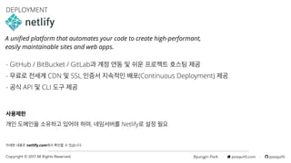 Byungjin Park · posquit0.com · posquit0Copyright © 2017 All Rights Reserved.
- GitHub / BitBucket / GitLab과 계정 연동 및 쉬운 프로젝트 호스팅 제공
- 무료로 전세계 CDN 및 SSL 인증서 지속적인 배포(Continuous Deployment) 제공
- 공식 API 및 CLI 도구 제공
DEPLOYMENT
사용제한
자세한 내용은 netlify.com에서 확인할 수 있습니다.
A uniﬁed platform that automates your code to create high-performant, 
easily maintainable sites and web apps.
개인 도메인을 소유하고 있어야 하며, 네임서버를 Netlify로 설정 필요
 