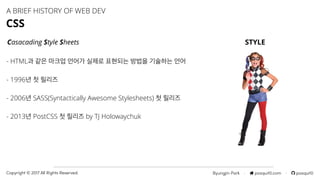 Byungjin Park · posquit0.com · posquit0Copyright © 2017 All Rights Reserved.
A BRIEF HISTORY OF WEB DEV
CSS
Casacading Style Sheets
- HTML과 같은 마크업 언어가 실제로 표현되는 방법을 기술하는 언어
- 1996년 첫 릴리즈
- 2006년 SASS(Syntactically Awesome Stylesheets) 첫 릴리즈
- 2013년 PostCSS 첫 릴리즈 by TJ Holowaychuk
STYLE
 
