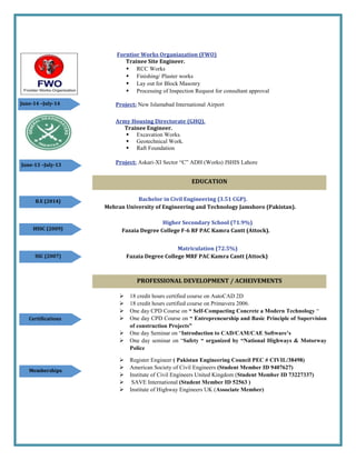 Forntior Works Organiazation (FWO)
Trainee Site Engineer.
 RCC Works
 Finishing/ Plaster works
 Lay out for Block Masonry
 Processing of Inspection Request for consultant approval
Project: New Islamabad International Airport
Army Housing Directorate (GHQ).
Trainee Engineer.
 Excavation Works.
 Geotechnical Work.
 Raft Foundation
Project: Askari-XI Sector “C” ADH (Works) JSHIS Lahore
Bachelor in Civil Engineering (3.51 CGP).
Mehran University of Engineering and Technology Jamshoro (Pakistan).
Higher Secondary School (71.9%)
Fazaia Degree College F-6 RF PAC Kamra Cantt (Attock).
Matriculation (72.5%)
Fazaia Degree College MRF PAC Kamra Cantt (Attock)
 18 credit hours certified course on AutoCAD 2D
 18 credit hours certified course on Primavera 2006.
 One day CPD Course on “ Self-Compacting Concrete a Modern Technology “
 One day CPD Course on “ Entrepreneurship and Basic Principle of Supervision
of construction Projects”
 One day Seminar on “Introduction to CAD/CAM/CAE Software’s
 One day seminar on “Safety “ organized by “National Highways & Motorway
Police
 Register Engineer ( Pakistan Engineering Council PEC # CIVIL/38498)
 American Society of Civil Engineers (Student Member ID 9407627)
 Institute of Civil Engineers United Kingdom (Student Member ID 73227337)
 SAVE International (Student Member ID 52563 )
 Institute of Highway Engineers UK (Associate Member)
Memberships
Certifications
SSC (2007)
HSSC (2009)
B.E (2014)
June-13 –July-13
June-14 –July-14
PROFESSIONAL DEVELOPMENT / ACHEIVEMENTS
EDUCATION
 