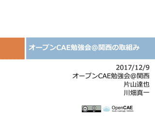 2017/12/9
オープンCAE勉強会＠関西
片山達也
川畑真一
オープンCAE勉強会＠関西の取組み
 
