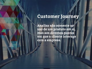 Customer Journey
Analisa não somente ao
uso de um produto em si,
mas aos diversos pontos
em que o cliente interage
com a empresa.
 