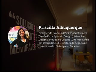Priscilla Albuquerque
Designer de Produto (IFSC), especialista em
Gestão Estratégica do Design (UNIVALI) e
Design Centrado no Usuário (UP), mestranda
em Design (UDESC). Diretora de negócios e
consultora de UX design na Catarinas.
 