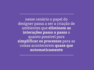 nesse cenário o papel do
designer passa a ser a criação de
ambientes que eliminem as
interações passo a passo o
quanto possível para
simplificar os processos para as
coisas acontecerem quase que
automaticamente
 