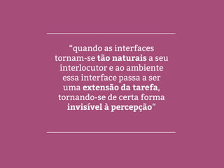 “quando as interfaces
tornam-se tão naturais a seu
interlocutor e ao ambiente
essa interface passa a ser
uma extensão da tarefa,
tornando-se de certa forma
invisível à percepção”
 