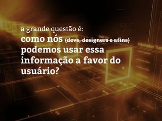 a grande questão é:
como nós (devs, designers e afins)
podemos usar essa
informação a favor do
usuário?
 