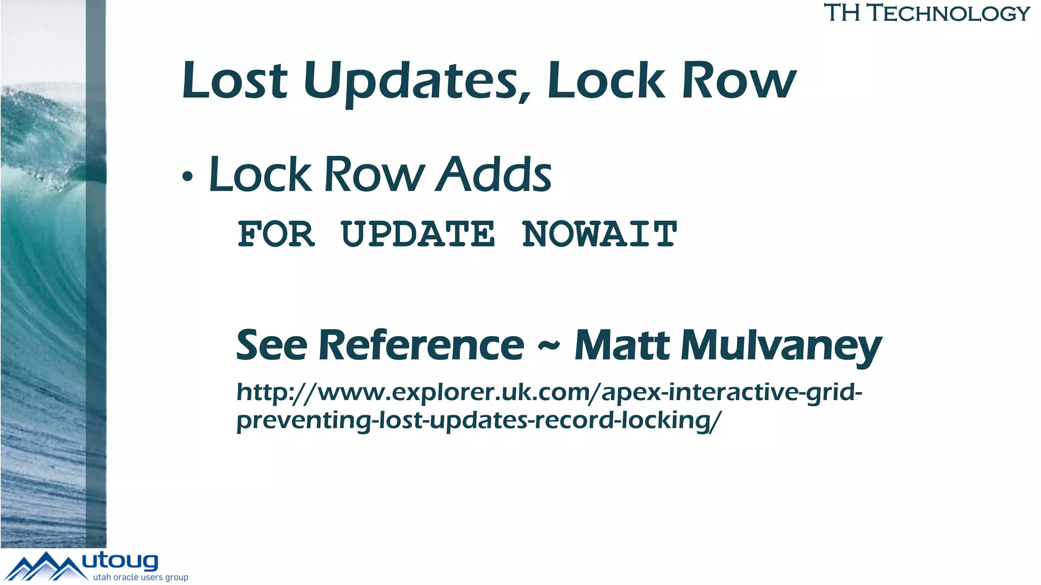TH Technology
Lost Updates, Lock Row
• Lock Row Adds
FOR UPDATE NOWAIT
See Reference ~ Matt Mulvaney
http://www.explorer.uk.com/apex-interactive-grid-
preventing-lost-updates-record-locking/
 