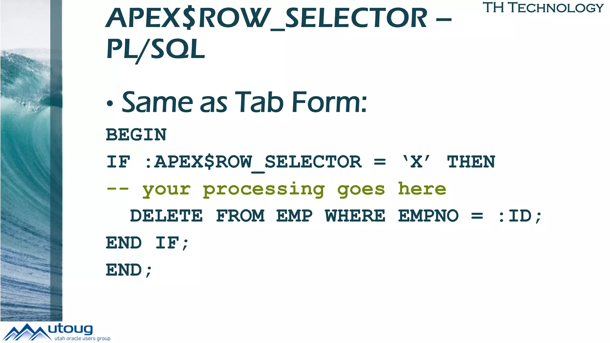 TH Technology
APEX$ROW_SELECTOR –
PL/SQL
• Same as Tab Form:
BEGIN
IF :APEX$ROW_SELECTOR = ‘X’ THEN
-- your processing goes here
DELETE FROM EMP WHERE EMPNO = :ID;
END IF;
END;
 
