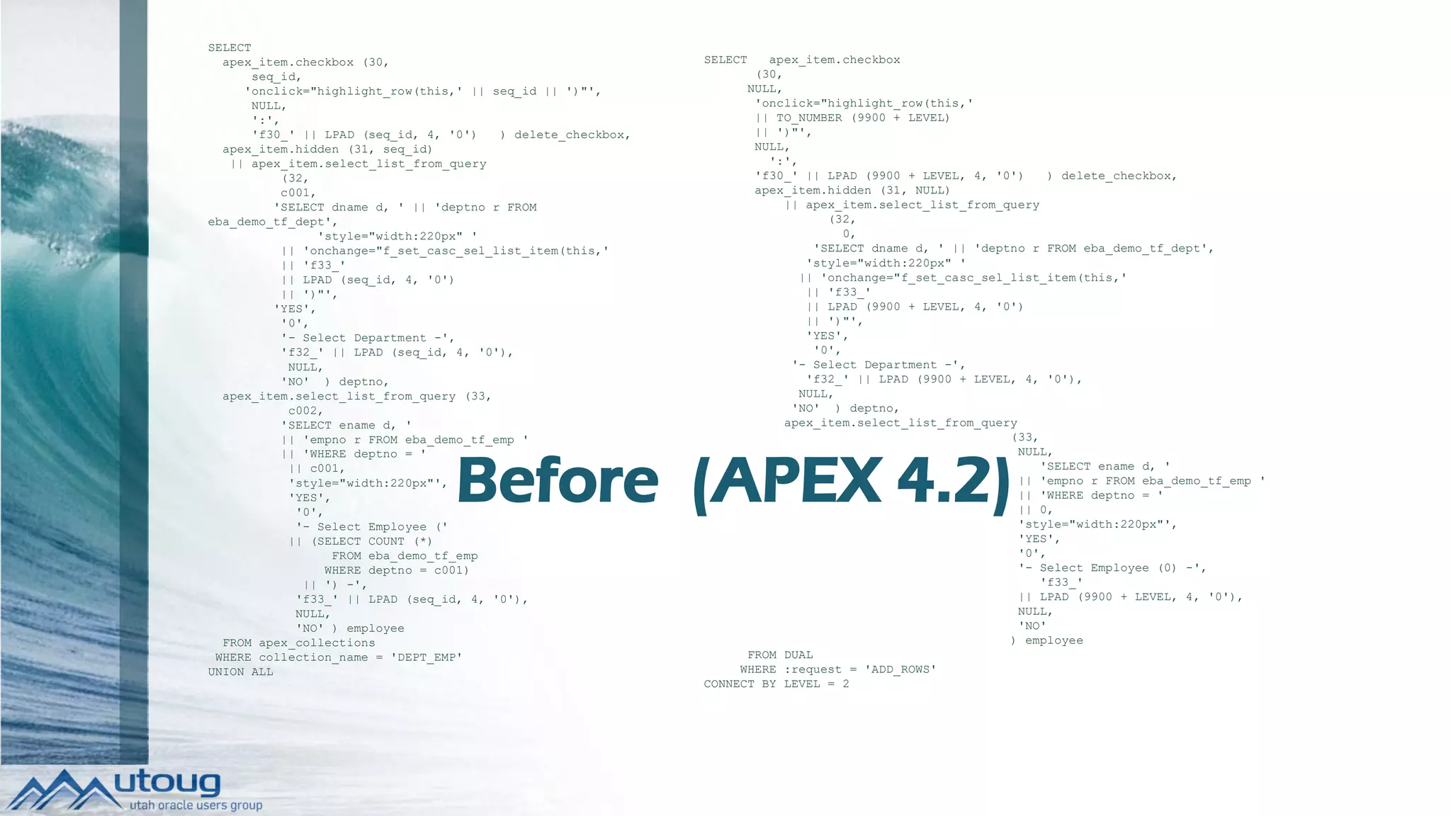 SELECT
apex_item.checkbox (30,
seq_id,
'onclick="highlight_row(this,' || seq_id || ')"',
NULL,
':',
'f30_' || LPAD (seq_id, 4, '0') ) delete_checkbox,
apex_item.hidden (31, seq_id)
|| apex_item.select_list_from_query
(32,
c001,
'SELECT dname d, ' || 'deptno r FROM
eba_demo_tf_dept',
'style="width:220px" '
|| 'onchange="f_set_casc_sel_list_item(this,'
|| 'f33_'
|| LPAD (seq_id, 4, '0')
|| ')"',
'YES',
'0',
'- Select Department -',
'f32_' || LPAD (seq_id, 4, '0'),
NULL,
'NO' ) deptno,
apex_item.select_list_from_query (33,
c002,
'SELECT ename d, '
|| 'empno r FROM eba_demo_tf_emp '
|| 'WHERE deptno = '
|| c001,
'style="width:220px"',
'YES',
'0',
'- Select Employee ('
|| (SELECT COUNT (*)
FROM eba_demo_tf_emp
WHERE deptno = c001)
|| ') -',
'f33_' || LPAD (seq_id, 4, '0'),
NULL,
'NO' ) employee
FROM apex_collections
WHERE collection_name = 'DEPT_EMP'
UNION ALL
SELECT apex_item.checkbox
(30,
NULL,
'onclick="highlight_row(this,'
|| TO_NUMBER (9900 + LEVEL)
|| ')"',
NULL,
':',
'f30_' || LPAD (9900 + LEVEL, 4, '0') ) delete_checkbox,
apex_item.hidden (31, NULL)
|| apex_item.select_list_from_query
(32,
0,
'SELECT dname d, ' || 'deptno r FROM eba_demo_tf_dept',
'style="width:220px" '
|| 'onchange="f_set_casc_sel_list_item(this,'
|| 'f33_'
|| LPAD (9900 + LEVEL, 4, '0')
|| ')"',
'YES',
'0',
'- Select Department -',
'f32_' || LPAD (9900 + LEVEL, 4, '0'),
NULL,
'NO' ) deptno,
apex_item.select_list_from_query
(33,
NULL,
'SELECT ename d, '
|| 'empno r FROM eba_demo_tf_emp '
|| 'WHERE deptno = '
|| 0,
'style="width:220px"',
'YES',
'0',
'- Select Employee (0) -',
'f33_'
|| LPAD (9900 + LEVEL, 4, '0'),
NULL,
'NO'
) employee
FROM DUAL
WHERE :request = 'ADD_ROWS'
CONNECT BY LEVEL = 2
Before (APEX 4.2)
 