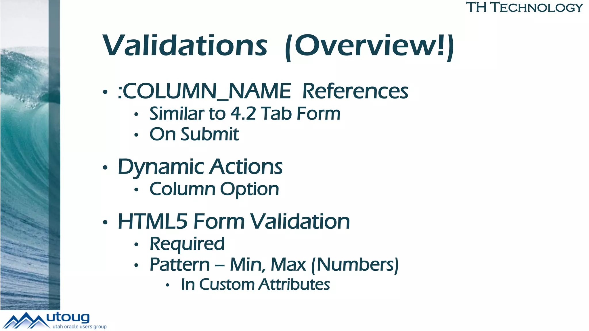 TH Technology
Validations (Overview!)
• :COLUMN_NAME References
• Similar to 4.2 Tab Form
• On Submit
• Dynamic Actions
• Column Option
• HTML5 Form Validation
• Required
• Pattern – Min, Max (Numbers)
• In Custom Attributes
 