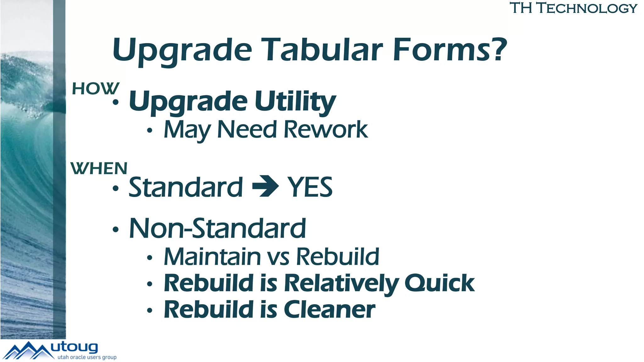 TH Technology
Upgrade Tabular Forms?
• Upgrade Utility
• May Need Rework
• Standard  YES
• Non-Standard
• Maintain vs Rebuild
• Rebuild is Relatively Quick
• Rebuild is Cleaner
HOW
WHEN
 
