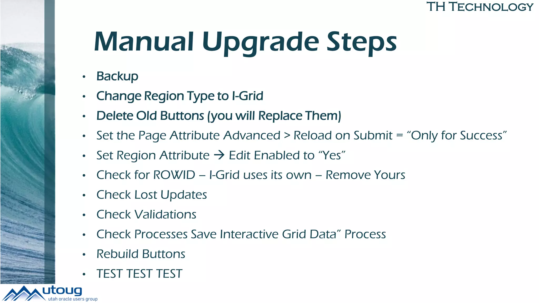 TH Technology
Manual Upgrade Steps
• Backup
• Change Region Type to I-Grid
• Delete Old Buttons (you will Replace Them)
• Set the Page Attribute Advanced > Reload on Submit = “Only for Success”
• Set Region Attribute  Edit Enabled to “Yes”
• Check for ROWID – I-Grid uses its own – Remove Yours
• Check Lost Updates
• Check Validations
• Check Processes Save Interactive Grid Data” Process
• Rebuild Buttons
• TEST TEST TEST
 
