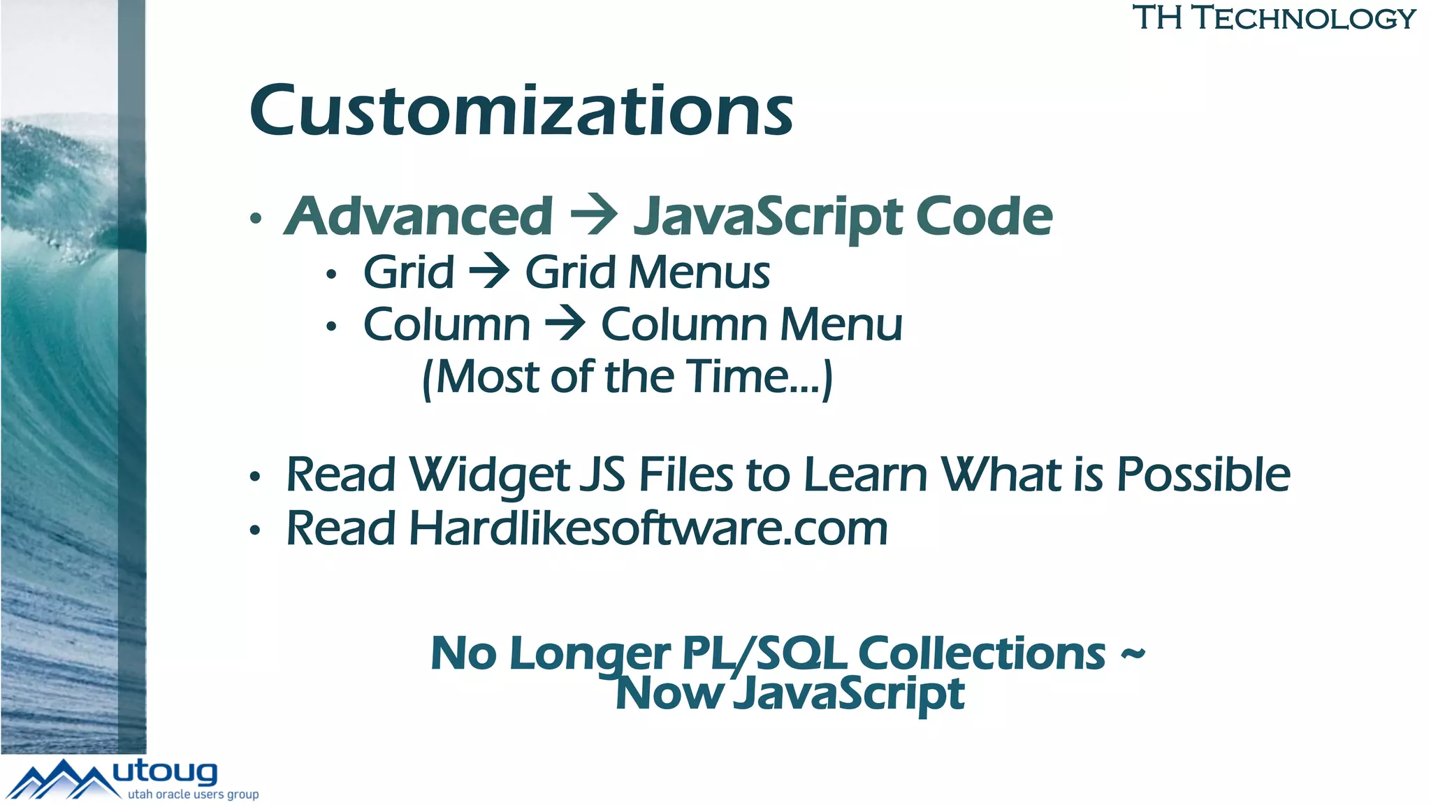 TH Technology
Customizations
• Advanced  JavaScript Code
• Grid  Grid Menus
• Column  Column Menu
(Most of the Time…)
• Read Widget JS Files to Learn What is Possible
• Read Hardlikesoftware.com
No Longer PL/SQL Collections ~
Now JavaScript
 