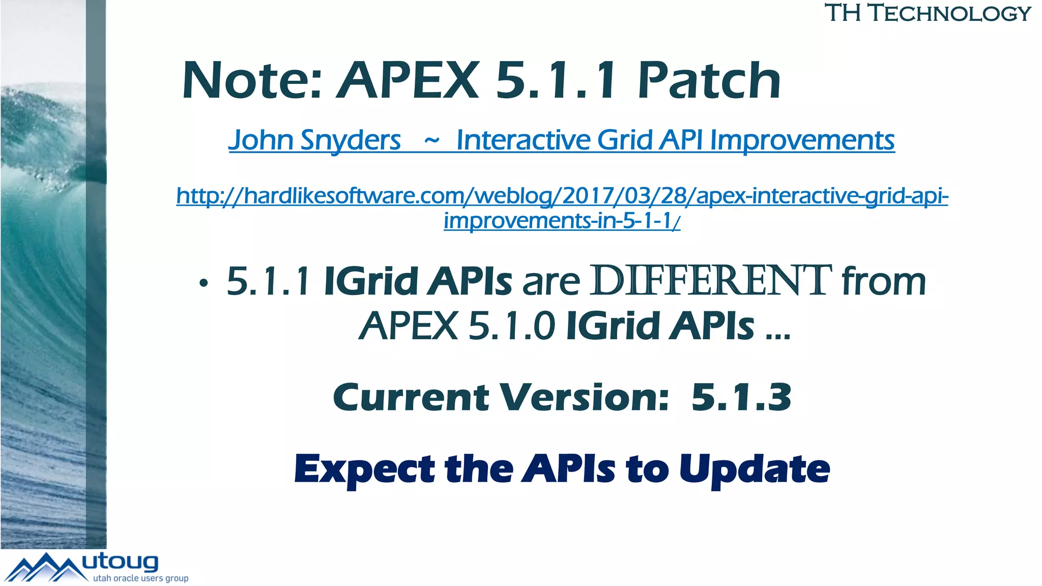 TH Technology
Note: APEX 5.1.1 Patch
John Snyders ~ Interactive Grid API Improvements
http://hardlikesoftware.com/weblog/2017/03/28/apex-interactive-grid-api-
improvements-in-5-1-1/
• 5.1.1 IGrid APIs are DIFFERENT from
APEX 5.1.0 IGrid APIs …
Current Version: 5.1.3
Expect the APIs to Update
 