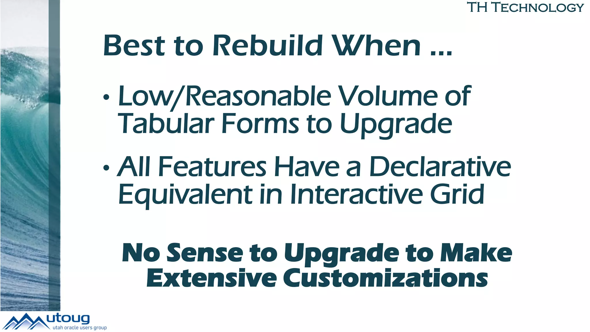 TH Technology
Best to Rebuild When …
• Low/Reasonable Volume of
Tabular Forms to Upgrade
• All Features Have a Declarative
Equivalent in Interactive Grid
No Sense to Upgrade to Make
Extensive Customizations
 