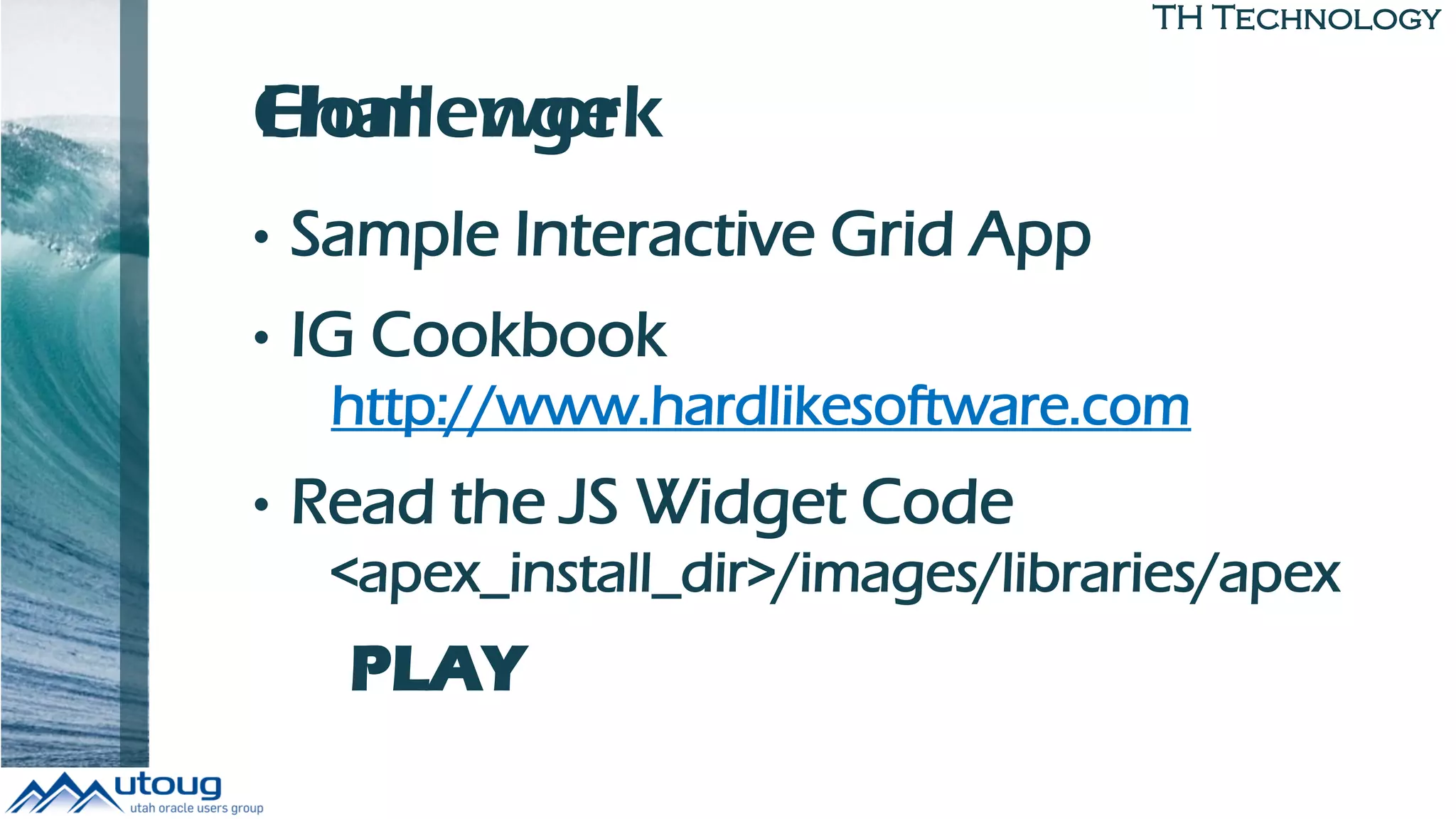 TH Technology
Challenge
• Sample Interactive Grid App
• IG Cookbook
http://www.hardlikesoftware.com
• Read the JS Widget Code
<apex_install_dir>/images/libraries/apex
PLAY
Homework
 