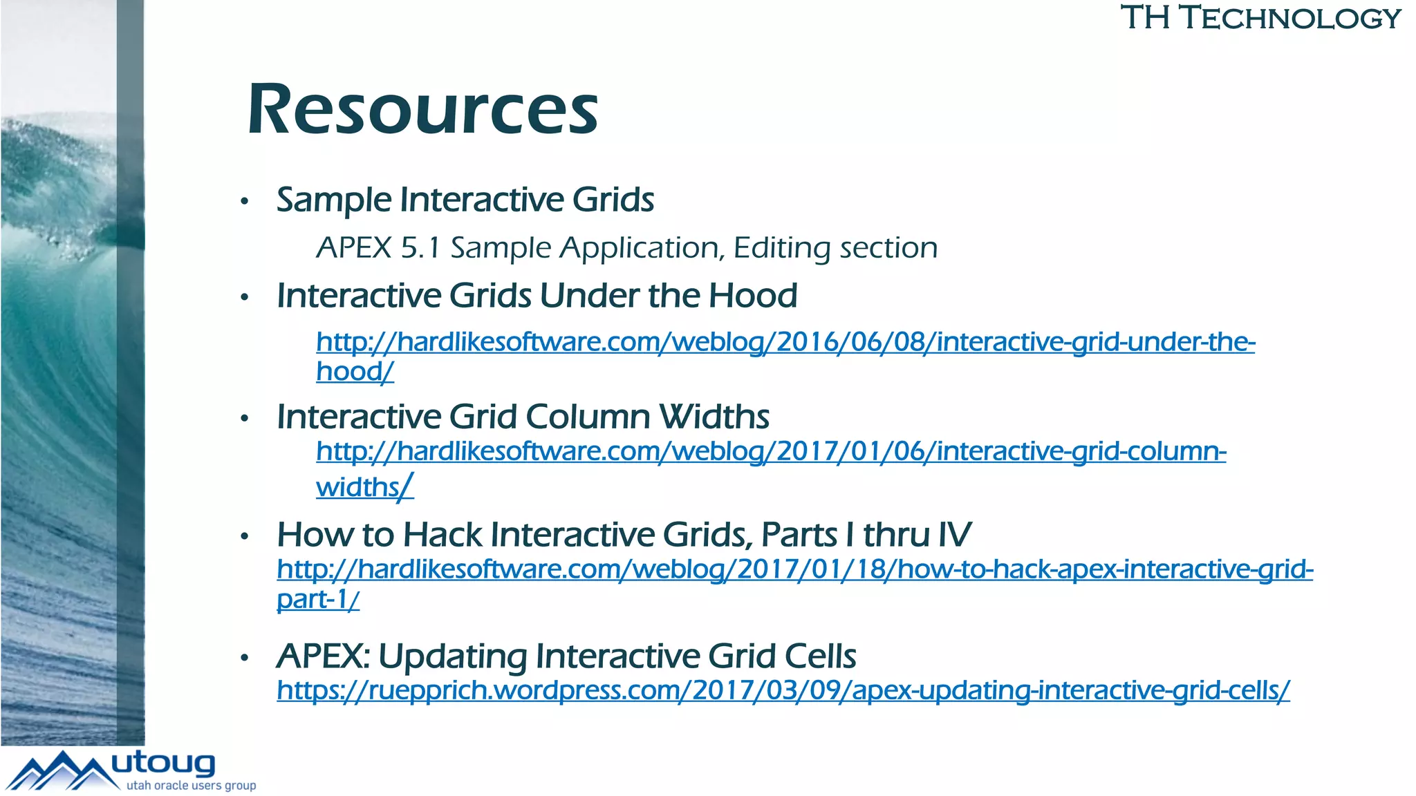 TH Technology
Resources
• Sample Interactive Grids
APEX 5.1 Sample Application, Editing section
• Interactive Grids Under the Hood
http://hardlikesoftware.com/weblog/2016/06/08/interactive-grid-under-the-
hood/
• Interactive Grid Column Widths
http://hardlikesoftware.com/weblog/2017/01/06/interactive-grid-column-
widths/
• How to Hack Interactive Grids, Parts I thru IV
http://hardlikesoftware.com/weblog/2017/01/18/how-to-hack-apex-interactive-grid-
part-1/
• APEX: Updating Interactive Grid Cells
https://ruepprich.wordpress.com/2017/03/09/apex-updating-interactive-grid-cells/
 