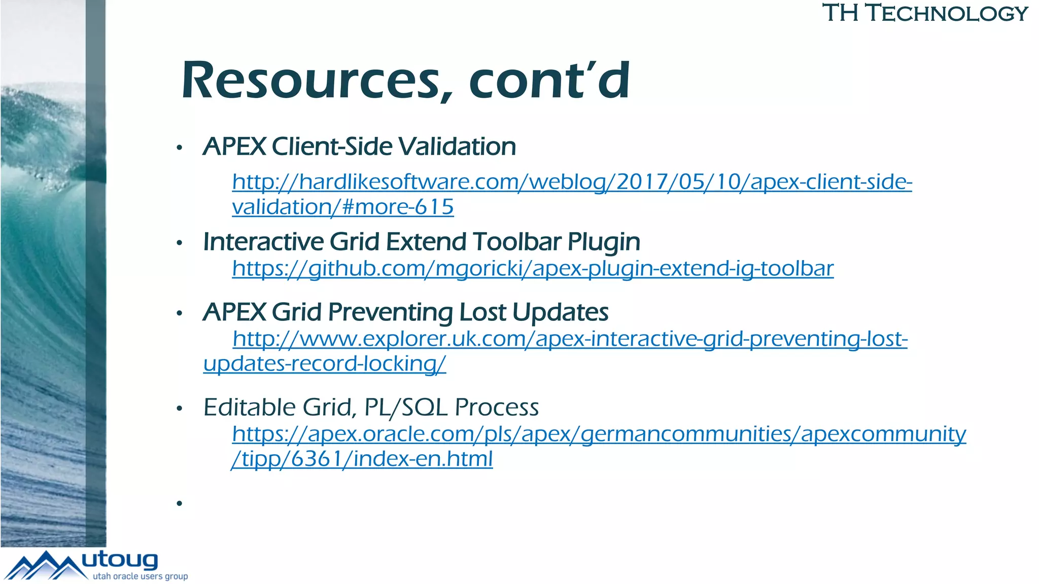 TH Technology
Resources, cont’d
• APEX Client-Side Validation
http://hardlikesoftware.com/weblog/2017/05/10/apex-client-side-
validation/#more-615
• Interactive Grid Extend Toolbar Plugin
https://github.com/mgoricki/apex-plugin-extend-ig-toolbar
• APEX Grid Preventing Lost Updates
http://www.explorer.uk.com/apex-interactive-grid-preventing-lost-
updates-record-locking/
• Editable Grid, PL/SQL Process
https://apex.oracle.com/pls/apex/germancommunities/apexcommunity
/tipp/6361/index-en.html
•
 