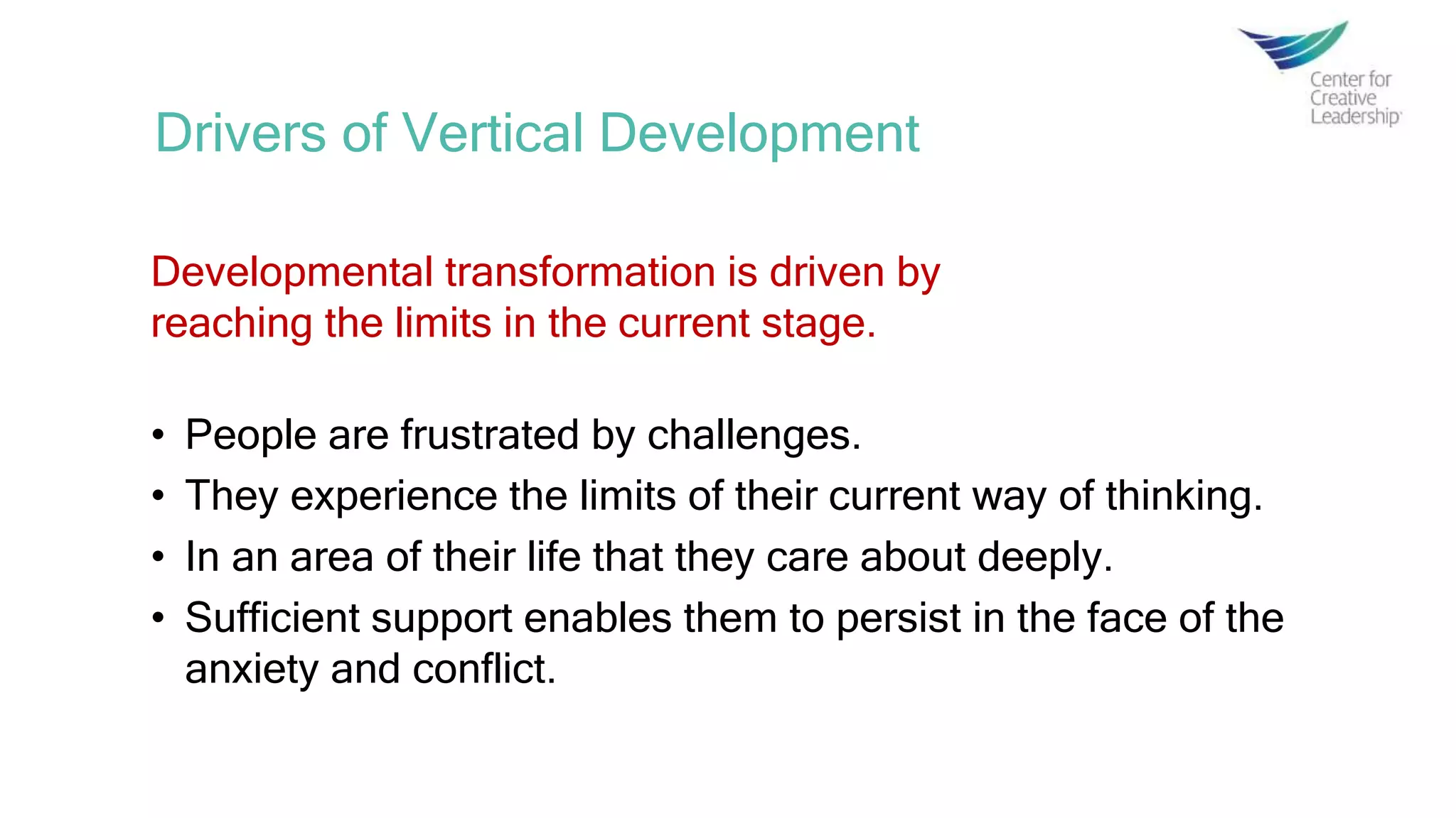 Drivers of Vertical Development
Developmental transformation is driven by
reaching the limits in the current stage.
• People are frustrated by challenges.
• They experience the limits of their current way of thinking.
• In an area of their life that they care about deeply.
• Sufficient support enables them to persist in the face of the
anxiety and conflict.
 