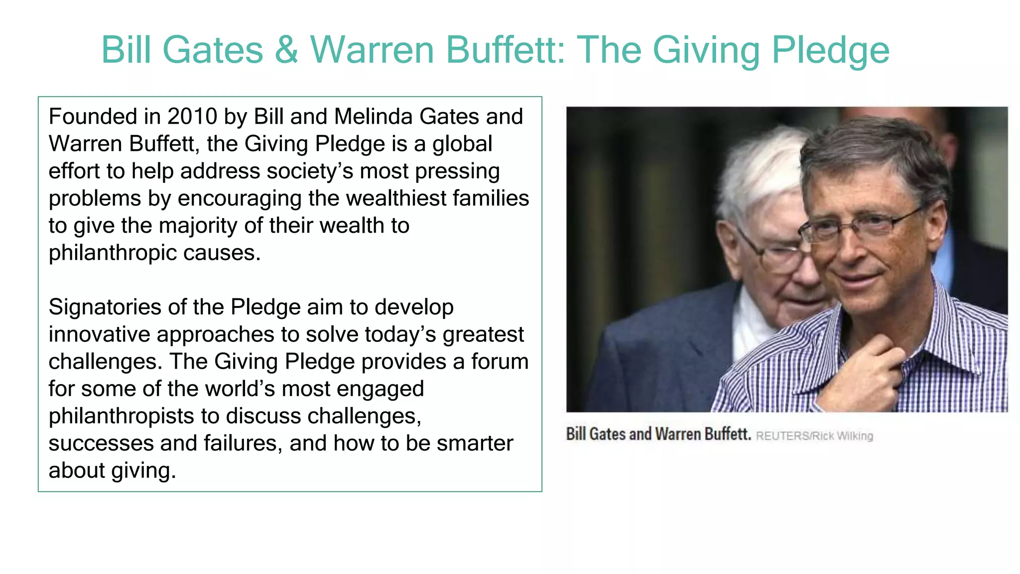 Founded in 2010 by Bill and Melinda Gates and
Warren Buffett, the Giving Pledge is a global
effort to help address society’s most pressing
problems by encouraging the wealthiest families
to give the majority of their wealth to
philanthropic causes.
Signatories of the Pledge aim to develop
innovative approaches to solve today’s greatest
challenges. The Giving Pledge provides a forum
for some of the world’s most engaged
philanthropists to discuss challenges,
successes and failures, and how to be smarter
about giving.
Bill Gates & Warren Buffett: The Giving Pledge
 