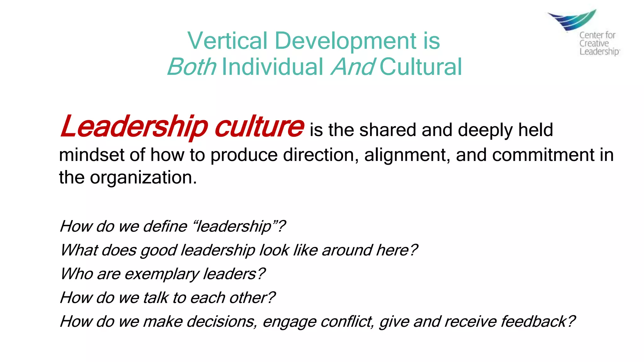 Vertical Development is
Both Individual And Cultural
Leadership culture is the shared and deeply held
mindset of how to produce direction, alignment, and commitment in
the organization.
How do we define “leadership”?
What does good leadership look like around here?
Who are exemplary leaders?
How do we talk to each other?
How do we make decisions, engage conflict, give and receive feedback?
 