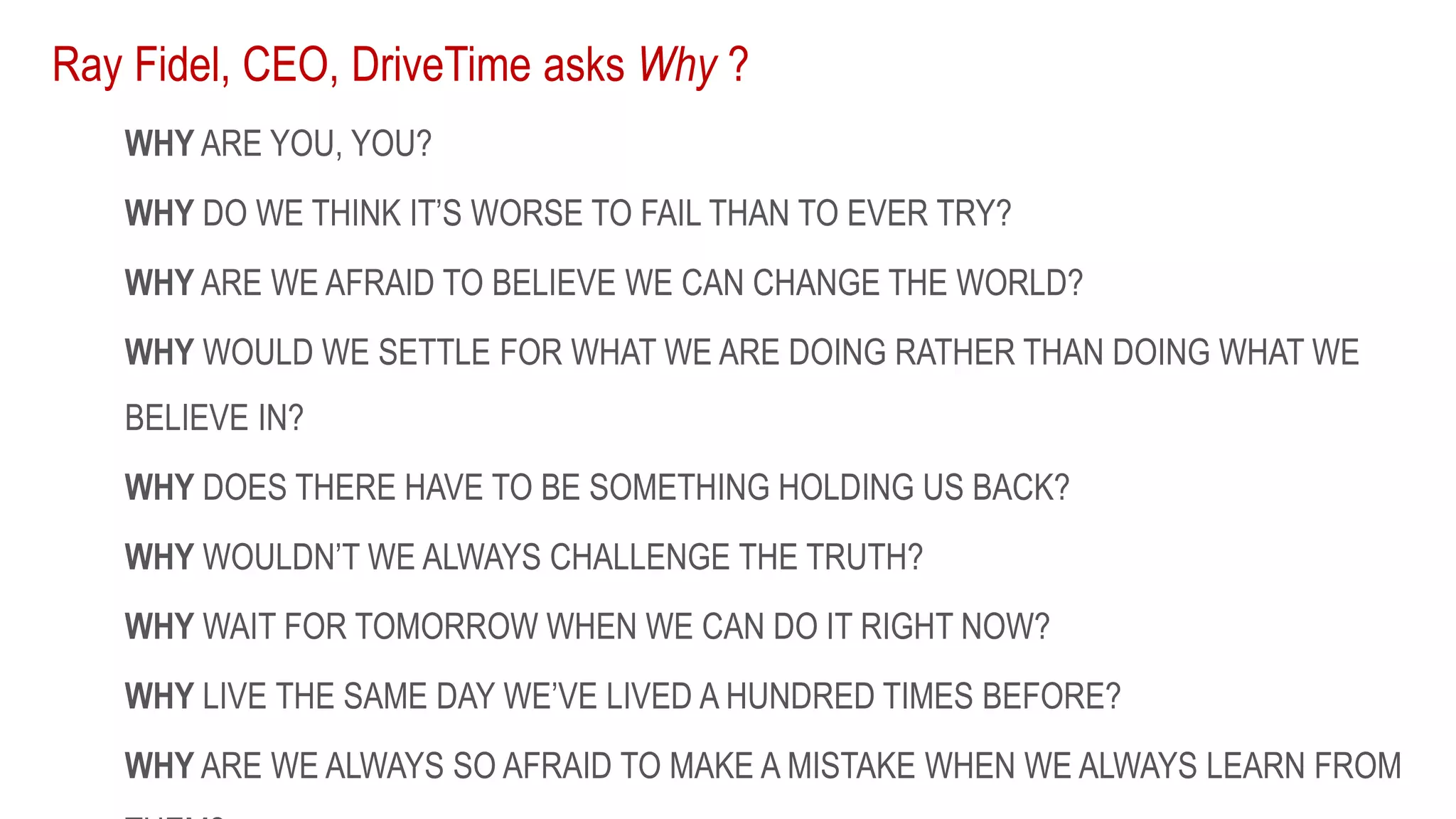 Ray Fidel, CEO, DriveTime asks Why ?
WHY ARE YOU, YOU?
WHY DO WE THINK IT’S WORSE TO FAIL THAN TO EVER TRY?
WHY ARE WE AFRAID TO BELIEVE WE CAN CHANGE THE WORLD?
WHY WOULD WE SETTLE FOR WHAT WE ARE DOING RATHER THAN DOING WHAT WE
BELIEVE IN?
WHY DOES THERE HAVE TO BE SOMETHING HOLDING US BACK?
WHY WOULDN’T WE ALWAYS CHALLENGE THE TRUTH?
WHY WAIT FOR TOMORROW WHEN WE CAN DO IT RIGHT NOW?
WHY LIVE THE SAME DAY WE’VE LIVED A HUNDRED TIMES BEFORE?
WHY ARE WE ALWAYS SO AFRAID TO MAKE A MISTAKE WHEN WE ALWAYS LEARN FROM
 