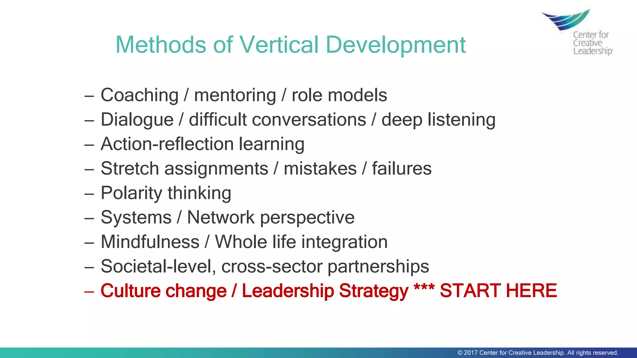 © 2017 Center for Creative Leadership. All rights reserved.
Methods of Vertical Development
─ Coaching / mentoring / role models
─ Dialogue / difficult conversations / deep listening
─ Action-reflection learning
─ Stretch assignments / mistakes / failures
─ Polarity thinking
─ Systems / Network perspective
─ Mindfulness / Whole life integration
─ Societal-level, cross-sector partnerships
─ Culture change / Leadership Strategy *** START HERE
 