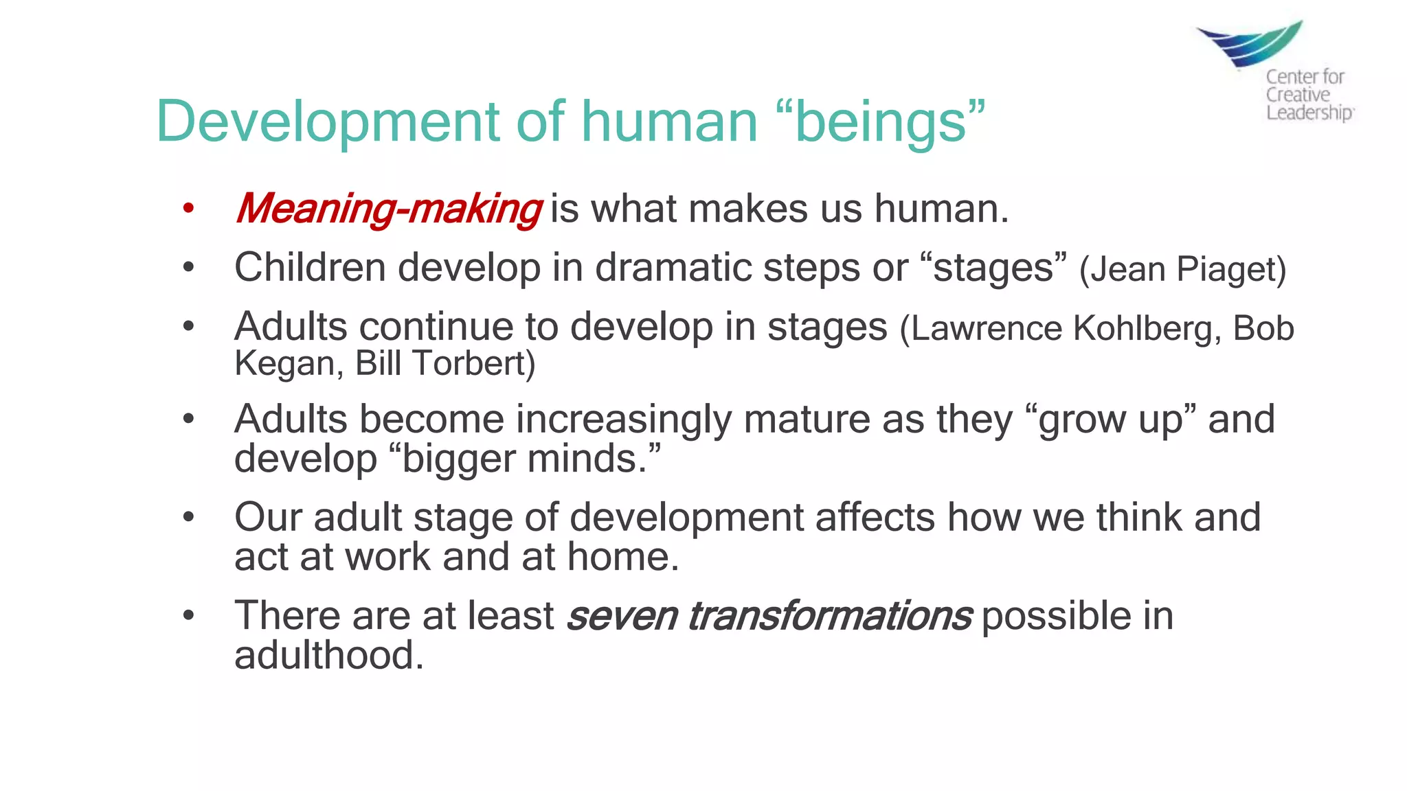 Development of human “beings”
• Meaning-making is what makes us human.
• Children develop in dramatic steps or “stages” (Jean Piaget)
• Adults continue to develop in stages (Lawrence Kohlberg, Bob
Kegan, Bill Torbert)
• Adults become increasingly mature as they “grow up” and
develop “bigger minds.”
• Our adult stage of development affects how we think and
act at work and at home.
• There are at least seven transformations possible in
adulthood.
 