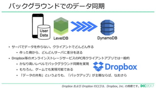 • サーバでデータを作らない。クライアントでどんどん作る
• 作った側から、どんどんサーバに差分を送る
• Dropbox等のオンラインストレージサービスのPC⽤クライアントアプリでは⼀般的
• かなり⾼いレベルでバックグラウンド同期を実現
• もちろん、ゲームでも実現可能である
• 「データの共有」というよりも、「バックアップ」が主眼ならば、なおさら
バックグラウンドでのデータ同期
Dropbox および Dropbox のロゴは、Dropbox, Inc. の商標です。
 