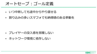 • いつ中断しても途中からやり直せる
• 割り込みの多いスマフォでも納得感のある挙動を
オートセーブ : ゴール定義
• プレイヤーの没⼊感を邪魔しない
• ネットワーク環境に依存しない
 