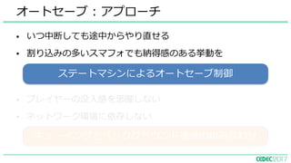 • いつ中断しても途中からやり直せる
• 割り込みの多いスマフォでも納得感のある挙動を
オートセーブ : アプローチ
• プレイヤーの没⼊感を邪魔しない
• ネットワーク環境に依存しない
キューイングとバックグラウンド通信の組み合わせ
ステートマシンによるオートセーブ制御
 