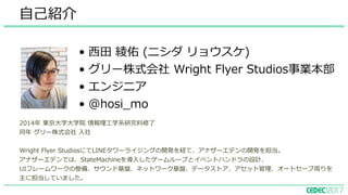 ⾃⼰紹介
• ⻄⽥ 綾佑 (ニシダ リョウスケ)
• グリー株式会社 Wright Flyer Studios事業本部
• エンジニア
• @hosi_mo
2014年 東京⼤学⼤学院 情報理⼯学系研究科修了
同年 グリー株式会社 ⼊社
Wright Flyer StudiosにてLINEタワーライジングの開発を経て、アナザーエデンの開発を担当。
アナザーエデンでは、StateMachineを導⼊したゲームループとイベントハンドラの設計、
UIフレームワークの整備、サウンド基盤、ネットワーク基盤、データストア、アセット管理、オートセーブ周りを
主に担当していました。
 