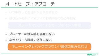 • いつ中断しても途中からやり直せる
• 割り込みの多いスマフォでも納得感のある挙動を
オートセーブ : アプローチ
• プレイヤーの没⼊感を邪魔しない
• ネットワーク環境に依存しない
キューイングとバックグラウンド通信の組み合わせ
ステートマシンによるセーブポイント制御
 