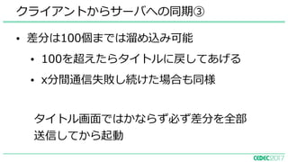 • 差分は100個までは溜め込み可能
• 100を超えたらタイトルに戻してあげる
• x分間通信失敗し続けた場合も同様
クライアントからサーバへの同期③
タイトル画⾯ではかならず必ず差分を全部
送信してから起動
 