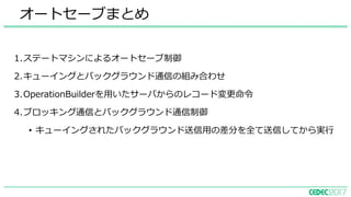 オートセーブまとめ
1.ステートマシンによるオートセーブ制御
2.キューイングとバックグラウンド通信の組み合わせ
3.OperationBuilderを⽤いたサーバからのレコード変更命令
4.ブロッキング通信とバックグラウンド通信制御
• キューイングされたバックグラウンド送信⽤の差分を全て送信してから実⾏
 