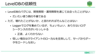 • LevelDBのバグには、開発期間・運⽤期間を通じて出会ったことがない
• だいたい使う側の不備である
• ただ、壊れたことがないか、と⾔われればそんなことはない
• Loggerでログを集めているが、ちょいちょい、ありえないログ
シーケンスの⽅がいらっしゃる
• 正直、よくわからない
• 怪しい場合はクライアントのローカルを全消しして、サーバからデー
タをロードしなおし
LevelDBの信頼性
 