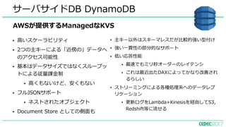 • ⾼いスケーラビリティ
• 2つの主キーによる「近傍の」データへ
のアクセス可能性
• 基本はデータサイズではなくスループッ
トによる従量課⾦制
• ⾼くもないけど、安くもない
• フルJSONサポート
• ネストされたオブジェクト
• Document Store としての側⾯も
サーバサイドDB DynamoDB
• 主キー以外はスキーマレスだが⽐較的強い型付け
• 強い⼀貫性の部分的なサポート
• 低い応答性能
• 最速でもミリ秒オーダーのレイテンシ
• これは最近出たDAXによってかなり改善され
るらしい
• ストリーミングによる各種処理系へのデータレプ
リケーション
• 更新ログをLambda+Kinesisを経由してS3,
Redshift等に流せる
AWSが提供するManagedなKVS
 