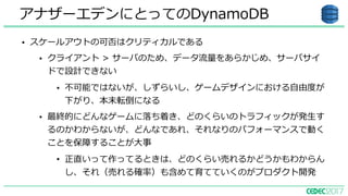 アナザーエデンにとってのDynamoDB
• スケールアウトの可否はクリティカルである
• クライアント > サーバのため、データ流量をあらかじめ、サーバサイ
ドで設計できない
• 不可能ではないが、しずらいし、ゲームデザインにおける⾃由度が
下がり、本末転倒になる
• 最終的にどんなゲームに落ち着き、どのくらいのトラフィックが発⽣す
るのかわからないが、どんなであれ、それなりのパフォーマンスで動く
ことを保障することが⼤事
• 正直いって作ってるときは、どのくらい売れるかどうかもわからん
し、それ（売れる確率）も含めて育てていくのがプロダクト開発
 