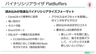 読み込みが⾼速なバイナリシリアライズフォーマット
バイナリシリアライザ FlatBuffers
• Cocos2d-xで標準的に採⽤
• 強い型付け
• ネスト可能
• Enumサポート
• DSLはデータ構造の記述専⽤
• CとGoのStructの中間くらい
• 各項⽬に対して任意のAttribute
を付与できる（独⾃拡張可能）
• アクセスはオフセットを管理し、
ポインタをずらすだけ
• 読み込みはほぼゼロコスト
• 書き出しは⽐較的苦⼿
• 新しいデータを間に差し
込むと、後ろを全部ズラ
して、インデックスを更
新しないといけない
 