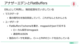 DSLとして利⽤し、独⾃拡張をだいぶしている
アナザーエデンとFlatBuffers
• マスタデータ
• 値の暗号化を独⾃実装していて、これがなんともかんとも
• ユーザデータ
• FlatBuffersでschemaを書き、msgpackかjsonでIOする
• ローカル保存はmsgpack
• 通信時はJSON
• 独⾃のパーサを実装し、C++とPHPのコードを出⼒している
 